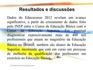 Resultados e discussões
Dados do Educacenso 2012 revelam um avanço
significativo, a partir do cruzamento de dados feito
pelo INEP entre o Censo da Educação Básica com o
Censo da Educação Superior. Foi possível
diagnosticar expressivamente mais de 400 mil
profissionais que atuam no magistério da Educação
Básica no Brasil, também são alunos da Educação
Superior, mostrando que está em curso um processo
de melhoria da qualificação dos professores em
exercício na Educação Básica.
cristinatorresferreira@gmail.com

 