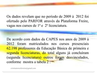 Os dados revelam que no período de 2009 à 2012 foi
ofertado pelo PARFOR através da Plataforma Freire,
vagas nos cursos de 1ª e 2ª licenciatura.

De acordo com dados da CAPES nos anos de 2009 à
2012 foram matriculados nos cursos presenciais
62.198 professores da Educação Básica de primeira e
segunda licenciaturas, do total alguns já concluíram
(segunda licenciatura) outros foram desvinculados,
conforme mostra a tabela 2 :
cristinatorresferreira@gmail.com

 