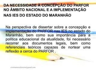 DA NECESSIDADE À CONCEPÇÃO DO PARFOR
NO ÂMBITO NACIONAL E A IMPLEMENTAÇÃO
NAS IES DO ESTADO DO MARANHÃO
Na perspectiva de dissertar sobre a concepção e
implementação do PARFOR nas IES no estado do
Maranhão, bem como sua importância para a
política educacional da atualidade, foi necessário
recorrer aos documentos legais, bem como
referenciais teóricos capazes de nortear uma
reflexão a cerca do PARFOR .

cristinatorresferreira@gmail.com

 