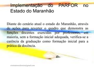 Implementação do PARFOR
Estado do Maranhão

no

Diante do cenário atual o estado do Maranhão, através
de ações para reverter o quadro que demonstra as
funções docentes exercidas por professores, em
maioria, sem a formação inicial adequada, verifica-se a
carência da graduação como formação inicial para a
prática da docência.

cristinatorresferreira@gmail.com

 