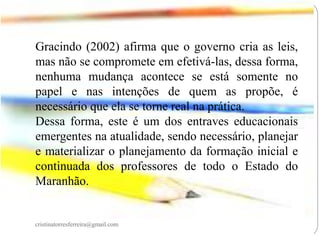 Gracindo (2002) afirma que o governo cria as leis,
mas não se compromete em efetivá-las, dessa forma,
nenhuma mudança acontece se está somente no
papel e nas intenções de quem as propõe, é
necessário que ela se torne real na prática.
Dessa forma, este é um dos entraves educacionais
emergentes na atualidade, sendo necessário, planejar
e materializar o planejamento da formação inicial e
continuada dos professores de todo o Estado do
Maranhão.

cristinatorresferreira@gmail.com

 