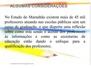 ALGUMAS CONSIDERAÇÕES
No Estado do Maranhão existem mais de 45 mil
professores atuando nas escolas públicas sem um
curso de graduação, o que disperta uma reflexão
sobre como está sendo o acesso dos professores
às informações e como as secretarias de
educação estão dando o enfoque para a
qualificação dos professores.

cristinatorresferreira@gmail.com

 
