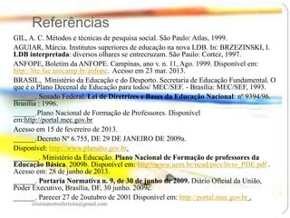 Referências
GIL, A. C. Métodos e técnicas de pesquisa social. São Paulo: Atlas, 1999.
AGUIAR, Márcia. Institutos superiores de educação na nova LDB. In: BRZEZINSKI, I.
LDB interpretada: diversos olhares se entrecruzam. São Paulo: Cortez, 1997.
ANFOPE, Boletim da ANFOPE. Campinas, ano v. n. 11, Ago. 1999. Disponível em:
http://lite.fae.unicamp.br/anfope. Acesso em 23 mar. 2013.
BRASIL, Ministério da Educação e do Desporto. Secretaria de Educação Fundamental. O
que é o Plano Decenal de Educação para todos/ MEC/SEF. - Brasília: MEC/SEF, 1993.
______. Senado Federal. Lei de Diretrizes e Bases da Educação Nacional: nº 9394/96.
Brasília : 1996.
______.Plano Nacional de Formação de Professores. Disponível
em:http://portal.mec.gov.br
Acesso em 15 de fevereiro de 2013.
______.Decreto Nº 6.755, DE 29 DE JANEIRO DE 2009a.
Disponível: http://www.planalto.gov.br.
_______. Ministério da Educação. Plano Nacional de Formação de professores da
Educação Básica. 2009b. Disponível em: http://www.uern.br/nead/pics/livro_PDE.pdf .
Acesso em: 28 de junho de 2013.
______. Portaria Normativa n. 9, de 30 de junho de 2009. Diário Oficial da União,
Poder Executivo, Brasília, DF, 30 junho. 2009c.
______. Parecer 27 de 2outubro de 2001 Disponível em: http://portal.mec.gov.br .
cristinatorresferreira@gmail.com

 