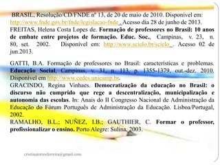 BRASIL, Resolução/CD/FNDE nº 13, de 20 de maio de 2010. Disponível em:
http://www.fnde.gov.br/fnde/legislacao-fnde . Acesso dia 28 de junho de 2013.
FREITAS, Helena Costa Lopes de. Formação de professores no Brasil: 10 anos
de embate entre projetos de formação. Educ. Soc., Campinas, v. 23, n.
80, set. 2002.
Disponível em: http://www.scielo.br/scielo . Acesso 02 de
jun.2013.
GATTI, B.A. Formação de professores no Brasil: características e problemas.
Educação Social, Campinas, v. 31, n. 113, p. 1355-1379, out.-dez. 2010.
Disponível em http://www.cedes.unicamp.br.
GRACINDO, Regina Vinhaes. Democratização da educação no Brasil: o
discurso não cumprido que rege a descentralização, municipalização e
autonomia das escolas. In: Anais do II Congresso Nacional de Administração da
Educação do Fórum Português de Administração da Educação. Lisboa/Portugal,
2002.
RAMALHO, B.L.; NUÑEZ, I.B.; GAUTHIER, C. Formar o professor,
profissionalizar o ensino. Porto Alegre: Sulina, 2003.

cristinatorresferreira@gmail.com

 