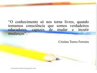 “O conhecimento só nos torna livres, quando
tomamos consciência que somos verdadeiros
educadores, capazes de mudar e incutir
mudanças”.
Cristina Torres Ferreira

cristinatorresferreira@gmail.com

 