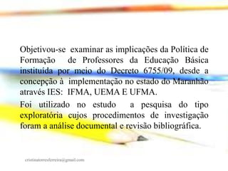 Objetivou-se examinar as implicações da Política de
Formação de Professores da Educação Básica
instituída por meio do Decreto 6755/09, desde a
concepção à implementação no estado do Maranhão
através IES: IFMA, UEMA E UFMA.
Foi utilizado no estudo
a pesquisa do tipo
exploratória cujos procedimentos de investigação
foram a análise documental e revisão bibliográfica.

cristinatorresferreira@gmail.com

 