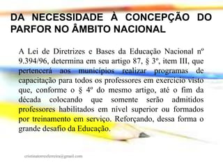 DA NECESSIDADE À CONCEPÇÃO DO
PARFOR NO ÂMBITO NACIONAL
A Lei de Diretrizes e Bases da Educação Nacional nº
9.394/96, determina em seu artigo 87, § 3º, item III, que
pertencerá aos municípios realizar programas de
capacitação para todos os professores em exercício visto
que, conforme o § 4º do mesmo artigo, até o fim da
década colocando que somente serão admitidos
professores habilitados em nível superior ou formados
por treinamento em serviço. Reforçando, dessa forma o
grande desafio da Educação.

cristinatorresferreira@gmail.com

 