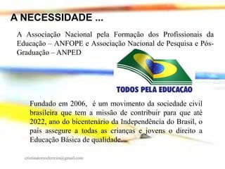 A NECESSIDADE ...
A Associação Nacional pela Formação dos Profissionais da
Educação – ANFOPE e Associação Nacional de Pesquisa e PósGraduação – ANPED

Fundado em 2006, é um movimento da sociedade civil
brasileira que tem a missão de contribuir para que até
2022, ano do bicentenário da Independência do Brasil, o
país assegure a todas as crianças e jovens o direito a
Educação Básica de qualidade.
cristinatorresferreira@gmail.com

 