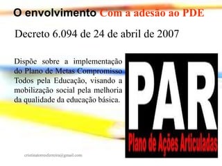 O envolvimento Com a adesão ao PDE
Decreto 6.094 de 24 de abril de 2007
Dispõe sobre a implementação
do Plano de Metas Compromisso
Todos pela Educação, visando a
mobilização social pela melhoria
da qualidade da educação básica.

cristinatorresferreira@gmail.com

 