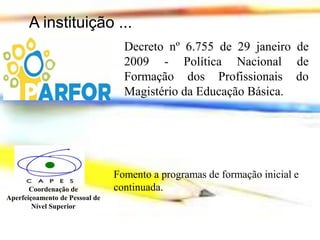 A instituição ...
Decreto nº 6.755 de 29 janeiro de
2009 - Política Nacional de
Formação dos Profissionais do
Magistério da Educação Básica.

Coordenação de
Aperfeiçoamento de Pessoal de
Nível Superior

Fomento a programas de formação inicial e
continuada.

 
