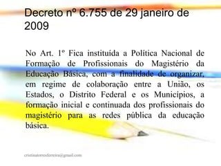 Decreto nº 6.755 de 29 janeiro de
2009
No Art. 1º Fica instituída a Política Nacional de
Formação de Profissionais do Magistério da
Educação Básica, com a finalidade de organizar,
em regime de colaboração entre a União, os
Estados, o Distrito Federal e os Municípios, a
formação inicial e continuada dos profissionais do
magistério para as redes pública da educação
básica.

cristinatorresferreira@gmail.com

 