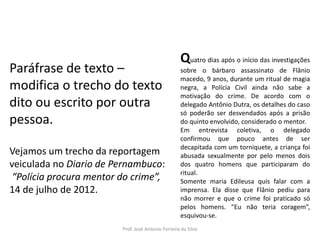 LÍNGUA PORTUGUESA, 3º Ano do Ensino Médio
Reconhecimento da construção linguística
da superfície textual: paráfrase e reformulação

Paráfrase de texto –
modifica o trecho do texto
dito ou escrito por outra
pessoa.
Vejamos um trecho da reportagem
veiculada no Diario de Pernambuco:
“Polícia procura mentor do crime”,
14 de julho de 2012.

Quatro dias após o início das investigações
sobre o bárbaro assassinato de Flânio
macedo, 9 anos, durante um ritual de magia
negra, a Polícia Civil ainda não sabe a
motivação do crime. De acordo com o
delegado Antônio Dutra, os detalhes do caso
só poderão ser desvendados após a prisão
do quinto envolvido, considerado o mentor.
Em entrevista coletiva, o delegado
confirmou que pouco antes de ser
decapitada com um torniquete, a criança foi
abusada sexualmente por pelo menos dois
dos quatro homens que participaram do
ritual.
Somente maria Edileusa quis falar com a
imprensa. Ela disse que Flânio pediu para
não morrer e que o crime foi praticado só
pelos homens. “Eu não teria coragem”,
esquivou-se.

Prof. José Antonio Ferreira da Silva

 