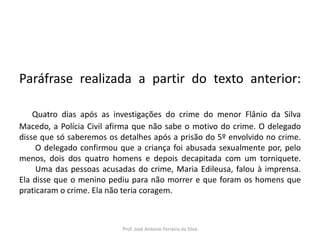 LÍNGUA PORTUGUESA, 3º Ano do Ensino Médio
Reconhecimento da construção linguística
da superfície textual: paráfrase e reformulação

Paráfrase realizada a partir do texto anterior:
Quatro dias após as investigações do crime do menor Flânio da Silva
Macedo, a Polícia Civil afirma que não sabe o motivo do crime. O delegado
disse que só saberemos os detalhes após a prisão do 5º envolvido no crime.
O delegado confirmou que a criança foi abusada sexualmente por, pelo
menos, dois dos quatro homens e depois decapitada com um torniquete.
Uma das pessoas acusadas do crime, Maria Edileusa, falou à imprensa.
Ela disse que o menino pediu para não morrer e que foram os homens que
praticaram o crime. Ela não teria coragem.

Prof. José Antonio Ferreira da Silva

 
