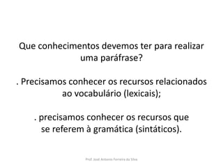 LÍNGUA PORTUGUESA, 3º Ano do Ensino Médio
Reconhecimento da construção linguística
da superfície textual: paráfrase e reformulação

Que conhecimentos devemos ter para realizar
uma paráfrase?
. Precisamos conhecer os recursos relacionados
ao vocabulário (lexicais);
. precisamos conhecer os recursos que
se referem à gramática (sintáticos).
Prof. José Antonio Ferreira da Silva

 