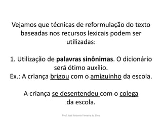 LÍNGUA PORTUGUESA, 3º Ano do Ensino Médio
Reconhecimento da construção linguística
da superfície textual: paráfrase e reformulação

Vejamos que técnicas de reformulação do texto
baseadas nos recursos lexicais podem ser
utilizadas:

1. Utilização de palavras sinônimas. O dicionário
será ótimo auxílio.
Ex.: A criança brigou com o amiguinho da escola.
A criança se desentendeu com o colega
da escola.
Prof. José Antonio Ferreira da Silva

 