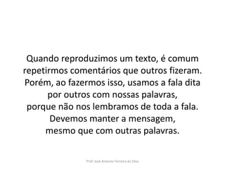 LÍNGUA PORTUGUESA, 3º Ano do Ensino Médio
Reconhecimento da construção linguística
da superfície textual: paráfrase e reformulação

Quando reproduzimos um texto, é comum
repetirmos comentários que outros fizeram.
Porém, ao fazermos isso, usamos a fala dita
por outros com nossas palavras,
porque não nos lembramos de toda a fala.
Devemos manter a mensagem,
mesmo que com outras palavras.
Prof. José Antonio Ferreira da Silva

 