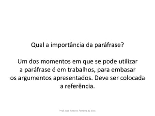 LÍNGUA PORTUGUESA, 3º Ano do Ensino Médio
Reconhecimento da construção linguística
da superfície textual: paráfrase e reformulação

Qual a importância da paráfrase?
Um dos momentos em que se pode utilizar
a paráfrase é em trabalhos, para embasar
os argumentos apresentados. Deve ser colocada
a referência.

Prof. José Antonio Ferreira da Silva

 