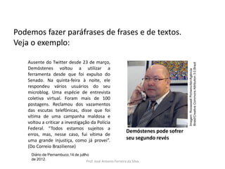 LÍNGUA PORTUGUESA, 3º Ano do Ensino Médio
Reconhecimento da construção linguística
da superfície textual: paráfrase e reformulação

Ausente do Twitter desde 23 de março,
Demóstenes voltou a utilizar a
ferramenta desde que foi expulso do
Senado. Na quinta-feira à noite, ele
respondeu vários usuários do seu
microblog. Uma espécie de entrevista
coletiva virtual. Foram mais de 100
postagens. Reclamou dos vazamentos
das escutas telefônicas, disse que foi
vítima de uma campanha maldosa e
voltou a criticar a investigação da Polícia
Federal. “Todos estamos sujeitos a
erros, mas, nesse caso, fui vítima de
uma grande injustiça, como já provei”.
(Do Correio Braziliense)

Imagem: Roosewelt Pinheiro/Abr/Agência
Brasil/Creative Commons Attribution 3.0 Brazil

Podemos fazer paráfrases de frases e de textos.
Veja o exemplo:

Demóstenes pode sofrer
seu segundo revés

Diário de Pernambuco,14 de jullho
de 2012.
Prof. José Antonio Ferreira da Silva

 