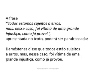 LÍNGUA PORTUGUESA, 3º Ano do Ensino Médio
Reconhecimento da construção linguística
da superfície textual: paráfrase e reformulação

A frase
“Todos estamos sujeitos a erros,
mas, nesse caso, fui vítima de uma grande
injustiça, como já provei.”,
apresentada no texto, poderá ser parafraseada:
Demóstenes disse que todos estão sujeitos
a erros, mas, nesse caso, foi vítima de uma
grande injustiça, como já provou.
Prof. José Antonio Ferreira da Silva

 