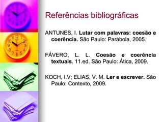 Referências bibliográficas
ANTUNES, I. Lutar com palavras: coesão e
coerência. São Paulo: Parábola, 2005.
FÁVERO, L. L. Coesão e coerência
textuais. 11.ed. São Paulo: Ática, 2009.
KOCH, I.V; ELIAS, V. M. Ler e escrever. São
Paulo: Contexto, 2009.
 