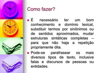 Como fazer?
 É necessário ter um bom
conhecimento e domínio lexical,
substituir termos por sinônimos ou
de sentidos aproximados, mudar
estruturas sintáticas completas –
para que não haja a repetição
propriamente dita.
 Pode-se parafrasear os mais
diversos tipos de texto, inclusive
falas e discursos de pessoas ou
entidades.
 