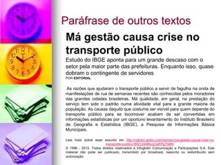 Paráfrase de outros textos
Má gestão causa crise no
transporte público
Estudo do IBGE aponta para um grande descaso com o
setor pela maior parte das prefeituras. Enquanto isso, quase
dobram o contingente de servidores
POR EDITORIAL
As razões que ajudaram o transporte público a servir de fagulha na onda de
manifestações de rua de semanas recentes são conhecidas pelos moradores
das grandes cidades brasileiras. Má qualidade, em geral, na prestação do
serviço tem sido o padrão numa atividade vital para a grande maioria da
população. As causas daquilo que costuma ser visível para quem depende do
transporte público para se locomover acabam de ser convertidas em
informações estatísticas por um oportuno levantamento do Instituto Brasileiro
de Geografia e Estatística (IBGE), a Pesquisa de Informações Básica
Municipais.
Leia mais sobre esse assunto em http://oglobo.globo.com/opiniao/ma-gestao-causa-crise-no-
transporte-publico-8921244#ixzz3aFPg7Q6N
© 1996 - 2015. Todos direitos reservados a Infoglobo Comunicação e Participações S.A. Este
material não pode ser publicado, transmitido por broadcast, reescrito ou redistribuído sem
autorização.
 