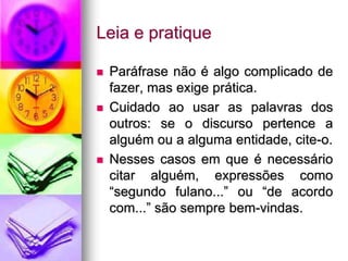 Leia e pratique
 Paráfrase não é algo complicado de
fazer, mas exige prática.
 Cuidado ao usar as palavras dos
outros: se o discurso pertence a
alguém ou a alguma entidade, cite-o.
 Nesses casos em que é necessário
citar alguém, expressões como
“segundo fulano...” ou “de acordo
com...” são sempre bem-vindas.
 