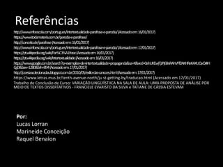Referências
http://www.infoescola.com/portugues/intertextualidade-parafrase-e-parodia/(Acessadoem:16/01/2017)
https://www.todamateria.com.br/parodia-e-parafrase/
http://conceito.de/parafrase(Acessadoem:16/01/2017)
http://www.infoescola.com/portugues/intertextualidade-parafrase-e-parodia/(Acessadoem:17/01/2017)
https://pt.wikipedia.org/wiki/Par%C3%A1frase(Acessadoem:16/01/2017)
https://pt.wikipedia.org/wiki/Intertextualidade(Acessadoem:16/01/2017)
https://www.google.com.br/search?q=exemplos+de+intertextualidade+propaganda&sa=X&ved=0ahUKEwjTjJPj68nRAhVFfZAKHReKAXUQvQ4IH
CgD&biw=1280&bih=894(Acessadoem:17/01/2017)
http://poesiascolecionadas.blogspot.com.br/2010/05/exilio-das-cancoes.html(Acessadoem:17/01/2017)
https://www.letras.mus.br/tenth-avenue-north/ju st-getting-by/traducao.html (Acessado em 17/01/2017)
Trabalho de Conclusão de Curso: VARIAÇÃO LINGÜÍÍSTIICA NA SALA DE AULA: UMA PROPOSTA DE ANÁLISE POR
MEIO DE TEXTOS DISSERTATIVOS - FRANCIELE EVARISTO DA SILVA e TATIANE DE CÁSSIA ESTEVAM
Por:
Lucas Lorran
Marineide Conceição
Raquel Benaion
 