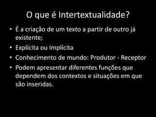 O que é Intertextualidade?
• É a criação de um texto a partir de outro já
existente;
• Explícita ou Implícita
• Conhecimento de mundo: Produtor - Receptor
• Podem apresentar diferentes funções que
dependem dos contextos e situações em que
são inseridas.
 