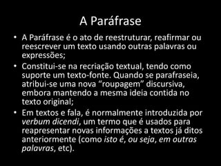 A Paráfrase
• A Paráfrase é o ato de reestruturar, reafirmar ou
reescrever um texto usando outras palavras ou
expressões;
• Constitui-se na recriação textual, tendo como
suporte um texto-fonte. Quando se parafraseia,
atribui-se uma nova “roupagem” discursiva,
embora mantendo a mesma ideia contida no
texto original;
• Em textos e fala, é normalmente introduzida por
verbum dicendi, um termo que é usados para
reapresentar novas informações a textos já ditos
anteriormente (como isto é, ou seja, em outras
palavras, etc).
 