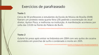 Exercícios de parafraseado
Texto 1
Cerca de 50 professores e estudantes da Escola de Música de Brasília (EMB)
fizeram um protesto nesta quarta-feira (29) pedindo a exoneração do atual
diretor, Ayrton Pisco, e melhorias na instituição. A manifestação aconteceu por
volta das 11h30 na frente do Palácio do Buriti.
http://g1.globo.com/distrito-federal/noticia/2015/04/membros-da-escola-de-musica-de-brasilia-protestam-em-frente-ao-buriti.html
Texto 2
Gularte foi preso após entrar na Indonésia em 2004 com seis quilos de cocaína
escondidos em pranchas de surfe e condenado à morte em 2005.
http://noticias.terra.com.br/mundo/asia/brasileiro-executado-na-indonesia-nao-sabia-o-que-estava-acontecendo-diz-
testemunha,b11e2068f880d410VgnCLD200000b2bf46d0RCRD.html
 