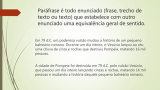 Paráfrase é todo enunciado (frase, trecho de
texto ou texto) que estabelece com outro
enunciado uma equivalência geral de sentido.
Em 79 d.C. um poderoso vulcão mudou a história de um pequeno
balneário romano. Durante um dia inteiro, o Vesúvio lançou ao céu
uma chuva de cinza e rochas que destruiu Pompeia, matando 16 mil
pessoas.
A cidade de Pompeia foi destruída em 79 d.C. pelo vulcão Vesúvio,
que passou um dia inteiro lançando cinzas e rochas, matando 16 mil
pessoas e mudando a história daquele pequeno balneário romano.
 