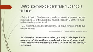 Outro exemplo de paráfrase mudando a
ênfase:
- Pai, o tio João... Ele disse que quando era pequeno, o senhor é que
cuidava dele [...] O tio João gosta muito do senhor. O senhor é mais
velho que ele quantos anos?
- Ué, meu filho. Eu não sou mais velho. Ele é que é mais novo do que
eu quatro anos.
SILVA, Deonísio. Enchente. In: ______, Setecontos, setencantos. São Paulo: FTD, 1986. p. 21
As afirmações “não sou mais velho [que ele]” e “ele é que é mais
novo que eu” são paráfrase uma da outra. Ao parafrasear, o pai
teve a intenção de ressaltar que ele e o tio João não são velhos, e
sim novos.
 