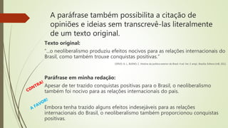 A paráfrase também possibilita a citação de
opiniões e ideias sem transcrevê-las literalmente
de um texto original.
Texto original:
“...o neoliberalismo produziu efeitos nocivos para as relações internacionais do
Brasil, como também trouxe conquistas positivas.”
CERVO, A. L., BUENO, C. História da política exterior do Brasil. 4 ed. Ver. E ampl., Brasília: Editora UnB, 2012.
Paráfrase em minha redação:
Apesar de ter trazido conquistas positivas para o Brasil, o neoliberalismo
também foi nocivo para as relações internacionais do país.
Embora tenha trazido alguns efeitos indesejáveis para as relações
internacionais do Brasil, o neoliberalismo também proporcionou conquistas
positivas.
 