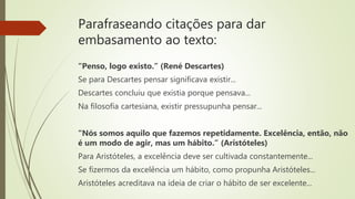 Parafraseando citações para dar
embasamento ao texto:
“Penso, logo existo.” (René Descartes)
Se para Descartes pensar significava existir...
Descartes concluiu que existia porque pensava...
Na filosofia cartesiana, existir pressupunha pensar...
“Nós somos aquilo que fazemos repetidamente. Excelência, então, não
é um modo de agir, mas um hábito.” (Aristóteles)
Para Aristóteles, a excelência deve ser cultivada constantemente...
Se fizermos da excelência um hábito, como propunha Aristóteles...
Aristóteles acreditava na ideia de criar o hábito de ser excelente...
 