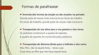 Formas de parafrasear
 Inversão dos termos da oração ou das orações no período:
Grande parte de nossas vidas transcorre em locais de trabalho.
Em locais de trabalho, grande parte de nossas vidas transcorre.
 Transposição da voz ativa para a voz passiva e vice-versa:
Os pedreiros construíram a quadra de esportes.
A quadra de esportes foi construída pelos pedreiros.
 Transposição do discurso direto para o indireto e vice-versa.
Meu filho, não vá àquela festa. – disse o pai.
O pai disse ao filho que não fosse àquela festa.
 