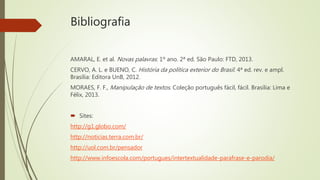 Bibliografia
AMARAL, E. et al. Novas palavras: 1º ano. 2ª ed. São Paulo: FTD, 2013.
CERVO, A. L. e BUENO, C. História da política exterior do Brasil. 4ª ed. rev. e ampl.
Brasília: Editora UnB, 2012.
MORAES, F. F., Manipulação de textos. Coleção português fácil, fácil. Brasília: Lima e
Félix, 2013.
 Sites:
http://g1.globo.com/
http://noticias.terra.com.br/
http://uol.com.br/pensador
http://www.infoescola.com/portugues/intertextualidade-parafrase-e-parodia/
 