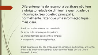 Diferentemente do resumo, a paráfrase não tem
a obrigatoriedade de diminuir a quantidade de
informação. Seu objetivo principal é,
normalmente, fazer que uma informação fique
mais clara.
Brasil, um sonho intenso, um raio vívido
De amor e de esperança à terra desce
Se em teu formoso céu risonho e límpido
A imagem do cruzeiro resplandece.
Brasil, quando em teu céu limpo aparece a imagem do Cruzeiro, um sonho
intenso de amor e de esperança surge como se fosse um raio vívido
descendo à terra.
 