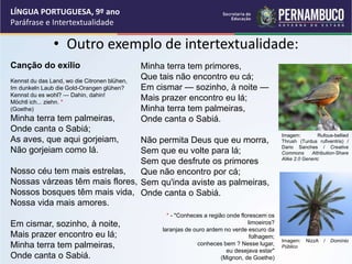 • Outro exemplo de intertextualidade:
LÍNGUA PORTUGUESA, 9º ano
Paráfrase e Intertextualidade
Canção do exílio
Kennst du das Land, wo die Citronen blühen,
Im dunkeln Laub die Gold-Orangen glühen?
Kennst du es wohl? — Dahin, dahin!
Möchtl ich... ziehn. *
(Goethe)
Minha terra tem palmeiras,
Onde canta o Sabiá;
As aves, que aqui gorjeiam,
Não gorjeiam como lá.
Nosso céu tem mais estrelas,
Nossas várzeas têm mais flores,
Nossos bosques têm mais vida,
Nossa vida mais amores.
Em cismar, sozinho, à noite,
Mais prazer encontro eu lá;
Minha terra tem palmeiras,
Onde canta o Sabiá.
Minha terra tem primores,
Que tais não encontro eu cá;
Em cismar — sozinho, à noite —
Mais prazer encontro eu lá;
Minha terra tem palmeiras,
Onde canta o Sabiá.
Não permita Deus que eu morra,
Sem que eu volte para lá;
Sem que desfrute os primores
Que não encontro por cá;
Sem qu'inda aviste as palmeiras,
Onde canta o Sabiá.
* - "Conheces a região onde florescem os
limoeiros?
laranjas de ouro ardem no verde escuro da
folhagem;
conheces bem ? Nesse lugar,
eu desejava estar"
(Mignon, de Goethe)
Imagem: Rufous-bellied
Thrush (Turdus rufiventris) /
Dario Sanches / Creative
Commons Attribution-Share
Alike 2.0 Generic
Imagem: NizzA / Domínio
Público
 
