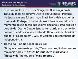 • Esse poema foi escrito por Gonçalves Dias em julho de
1843, quando ele cursava Direito em Coimbra - Portugal.
Na época em que foi escrito, o Brasil havia deixado de ser
colônia de Portugal e os brasileiros estavam vivendo um
momento de exaltação dos valores nacionais. Isso explica o
porquê de Osório Duque Estrada ter citado um trecho do
poema quando escreveu a letra do Hino Nacional Brasileiro
que foi oficializado em 1922, às vésperas do centenário da
independência.
• Trecho do Hino Nacional Brasileiro:
“Do que a terra mais garrida/ Teus risonhos, lindos campos
têm mais flores;/ "Nossos bosques têm mais vida",/
"Nossa vida" no teu seio "mais amores".”
LÍNGUA PORTUGUESA, 9º ano
Paráfrase e Intertextualidade
 