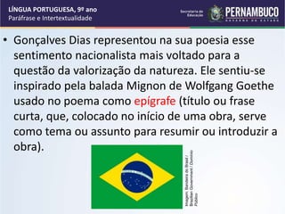• Gonçalves Dias representou na sua poesia esse
sentimento nacionalista mais voltado para a
questão da valorização da natureza. Ele sentiu-se
inspirado pela balada Mignon de Wolfgang Goethe
usado no poema como epígrafe (título ou frase
curta, que, colocado no início de uma obra, serve
como tema ou assunto para resumir ou introduzir a
obra).
LÍNGUA PORTUGUESA, 9º ano
Paráfrase e Intertextualidade
Imagem:
Bandeira
do
Brasil
/
Brazilian
Government
/
Domínio
Público
 