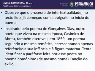 • Observe que o processo de intertextualidade, no
texto lido, já começou com a epígrafe no início do
poema.
• Inspirado pelo poema de Gonçalves Dias, outro
poeta que viveu na mesma época, Casimiro de
Abreu, também escreveu, em 1859, um poema
seguindo a mesma temática, acrescentando apenas
referências a sua infância e à figura materna. Tente
identificar a paráfrase feita por esse poeta no
poema homônimo (de mesmo nome) Canção do
exílio.
LÍNGUA PORTUGUESA, 9º ano
Paráfrase e Intertextualidade
 