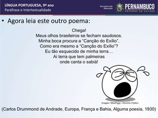 • Agora leia este outro poema:
LÍNGUA PORTUGUESA, 9º ano
Paráfrase e Intertextualidade
Chega!
Meus olhos brasileiros se fecham saudosos.
Minha boca procura a “Canção do Exílio”.
Como era mesmo a “Canção do Exílio”?
Eu tão esquecido de minha terra…
Ai terra que tem palmeiras
onde canta o sabiá!
(Carlos Drummond de Andrade, Europa, França e Bahia, Alguma poesia, 1930)
Imagem: MissPiggy / Domínio Público
 
