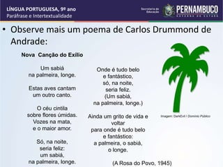 • Observe mais um poema de Carlos Drummond de
Andrade:
LÍNGUA PORTUGUESA, 9º ano
Paráfrase e Intertextualidade
Nova Canção do Exílio
Um sabiá
na palmeira, longe.
Estas aves cantam
um outro canto.
O céu cintila
sobre flores úmidas.
Vozes na mata,
e o maior amor.
Só, na noite,
seria feliz:
um sabiá,
na palmeira, longe.
Onde é tudo belo
e fantástico,
só, na noite,
seria feliz.
(Um sabiá,
na palmeira, longe.)
Ainda um grito de vida e
voltar
para onde é tudo belo
e fantástico:
a palmeira, o sabiá,
o longe.
(A Rosa do Povo, 1945)
Imagem: DarkEvil / Domínio Público
 