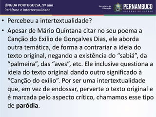 • Percebeu a intertextualidade?
• Apesar de Mário Quintana citar no seu poema a
Canção do Exílio de Gonçalves Dias, ele aborda
outra temática, de forma a contrariar a ideia do
texto original, negando a existência do “sabiá”, da
“palmeira”, das “aves”, etc. Ele inclusive questiona a
ideia do texto original dando outro significado à
“Canção do exílio”. Por ser uma intertextualidade
que, em vez de endossar, perverte o texto original e
é marcada pelo aspecto crítico, chamamos esse tipo
de paródia.
LÍNGUA PORTUGUESA, 9º ano
Paráfrase e Intertextualidade
 