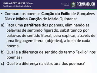 • Compare os poemas Canção do Exílio de Gonçalves
Dias e Minha Canção de Mário Quintana:
a) Faça uma paráfrase dos poemas, eliminando as
palavras de sentindo figurado, substituindo por
palavras de sentido literal, para explicar, através de
uma linguagem literal (objetiva), a ideia de cada
poema.
b) Qual é a diferença de sentido do termo “exílio” nos
poemas?
c) Qual é a diferença na estrutura dos poemas?
LÍNGUA PORTUGUESA, 9º ano
Paráfrase e Intertextualidade
 