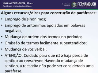 Alguns recursos/dicas para construção de paráfrases:
• Emprego de sinônimos;
• Emprego de antônimos apoiados em palavras
negativas;
• Mudança de ordem dos termos no período;
• Omissão de termos facilmente subentendidos;
• Mudança de voz verbal;
• ATENÇÃO: Cuidado para que não haja perda de
sentido ao reescrever. Havendo mudança de
sentido, a reescrita não pode ser considerada uma
paráfrase.
LÍNGUA PORTUGUESA, 9º ano
Paráfrase e Intertextualidade
 