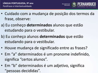 • Cuidado com a mudança de posição dos termos da
frase, observe:
a) Eu conheço determinados alunos que estão
estudando para o vestibular.
b) Eu conheço alunos determinados que estão
estudando para o vestibular.
• Houve mudança de significado entre as frases?
• Em “a” determinados é um pronome indefinido,
significa “certos alunos”.
• Em “b” determinados é um adjetivo, significa
“pessoas decididas”.
LÍNGUA PORTUGUESA, 9º ano
Paráfrase e Intertextualidade
 