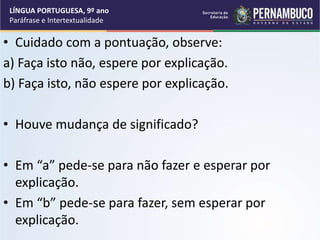 • Cuidado com a pontuação, observe:
a) Faça isto não, espere por explicação.
b) Faça isto, não espere por explicação.
• Houve mudança de significado?
• Em “a” pede-se para não fazer e esperar por
explicação.
• Em “b” pede-se para fazer, sem esperar por
explicação.
LÍNGUA PORTUGUESA, 9º ano
Paráfrase e Intertextualidade
 