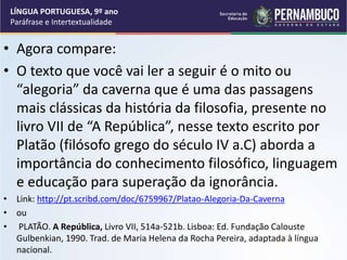 • Agora compare:
• O texto que você vai ler a seguir é o mito ou
“alegoria” da caverna que é uma das passagens
mais clássicas da história da filosofia, presente no
livro VII de “A República”, nesse texto escrito por
Platão (filósofo grego do século IV a.C) aborda a
importância do conhecimento filosófico, linguagem
e educação para superação da ignorância.
• Link: http://pt.scribd.com/doc/6759967/Platao-Alegoria-Da-Caverna
• ou
• PLATÃO. A República, Livro VII, 514a-521b. Lisboa: Ed. Fundação Calouste
Gulbenkian, 1990. Trad. de Maria Helena da Rocha Pereira, adaptada à língua
nacional.
LÍNGUA PORTUGUESA, 9º ano
Paráfrase e Intertextualidade
 